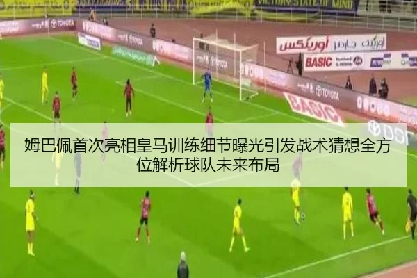 姆巴佩首次亮相皇马训练细节曝光引发战术猜想全方位解析球队未来布局
