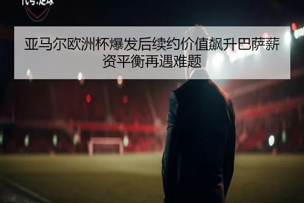 亚马尔欧洲杯爆发后续约价值飙升巴萨薪资平衡再遇难题